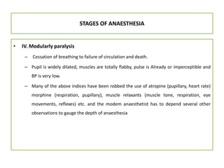STAGES OF ANAESTHESIA
• IV. Modularly paralysis
– Cessation of breathing to failure of circulation and death.
– Pupil is widely dilated, muscles are totally flabby, pulse is Already or imperceptible and
BP is very low.
– Many of the above indices have been robbed the use of atropine (pupillary, heart rate)
morphine (respiration, pupillary), muscle relaxants (muscle tone, respiration, eye
movements, reflexes) etc. and the modem anaesthetist has to depend several other
observations to gauge the depth of anaesthesia
 
