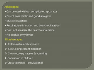 Advantages:
Can be used without complicated apparatus
Potent anaesthetic and good analgesic
Muscle relaxation
Respiratory stimulation and bronchodilatation
Does not sensitize the heart to adrenaline
No cardiac arrhythmias
Disadvantages:
 Inflammable and explosive
 Slow & unpleasant induction
 Slow recovery nausea & vomiting
 Convulsion in children
 Cross tolerance – ethyl alcohol
 
