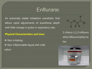 An extremely stable inhalation anesthetic that
allows rapid adjustments of anesthesia depth
with little change in pulse or respiratory rate.
2-chloro-1,1,2-trifluoro
ethyl difluoromethyl et
her
Physical Characteristics and Uses:
 Non irritating
 Non inflammable liquid with mild
odour
 