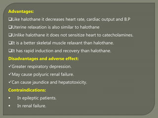 Advantages:
Like halothane it decreases heart rate, cardiac output and B.P
Uterine relaxation is also similar to halothane
Unlike halothane it does not sensitize heart to catecholamines.
It is a better skeletal muscle relaxant than halothane.
It has rapid induction and recovery than halothane.
Disadvantages and adverse effect:
Greater respiratory depression.
May cause polyuric renal failure.
Can cause jaundice and hepatotoxicity.
Contraindications:
 In epileptic patients.
 In renal failure.
 