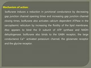 Mechanism of action:
Isoflurane induces a reduction in junctional conductance by decreasing
gap junction channel opening times and increasing gap junction channel
closing times. Isoflurane also activates calcium dependent ATPase in the
sarcoplasmic reticulum by increasing the fluidity of the lipid membrane.
Also appears to bind the D subunit of ATP synthase and NADH
dehydogenase. Isoflurane also binds to the GABA receptor, the large
conductance Ca2+ activated potassium channel, the glutamate receptor
and the glycine receptor.
 