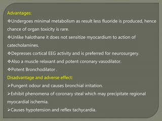 Advantages:
Undergoes minimal metabolism as result less fluoride is produced, hence
chance of organ toxicity is rare.
Unlike halothane it does not sensitize myocardium to action of
catecholamines.
Depresses cortical EEG activity and is preferred for neurosurgery.
Also a muscle relaxant and potent coronary vasodilator.
Potent Bronchodilator .
Disadvantage and adverse effect:
Pungent odour and causes bronchial irritation.
Exhibit phenomena of coronary steal which may precipitate regional
myocardial ischemia.
Causes hypotension and reflex tachycardia.
 