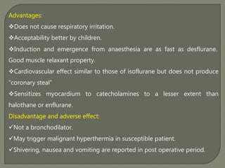 Advantages:
Does not cause respiratory irritation.
Acceptability better by children.
Induction and emergence from anaesthesia are as fast as desflurane.
Good muscle relaxant property.
Cardiovascular effect similar to those of isoflurane but does not produce
“coronary steal”
Sensitizes myocardium to catecholamines to a lesser extent than
halothane or enflurane.
Disadvantage and adverse effect:
Not a bronchodilator.
May trigger malignant hyperthermia in susceptible patient.
Shivering, nausea and vomiting are reported in post operative period.
 