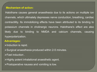 Mechanism of action:
Halothane causes general anaesthesia due to its actions on multiple ion
channels, which ultimately depresses nerve conduction, breathing, cardiac
contractility. Its immobilizing effects have been attributed to its binding to
potassium channels in cholinergic neurons. Halothane's effect are also
likely due to binding to NMDA and calcium channels, causing
hyperpolarization.
Advantages:
Induction is rapid.
Surgical anaesthesia produced within 2-5 minutes.
Fast induction .
Highly potent inhalational anaesthetic agent.
Postoperative nausea and vomiting is low.
 