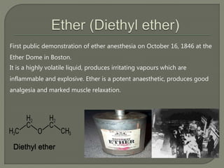 First public demonstration of ether anesthesia on October 16, 1846 at the
Ether Dome in Boston.
It is a highly volatile liquid, produces irritating vapours which are
inflammable and explosive. Ether is a potent anaesthetic, produces good
analgesia and marked muscle relaxation.
Diethyl ether
 