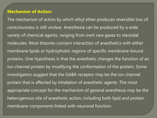 Mechanism of Action:
The mechanism of action by which ethyl ether produces reversible loss of
consciousness is still unclear. Anesthesia can be produced by a wide
variety of chemical agents, ranging from inert rare gases to steroidal
molecules. Most theories concern interaction of anesthetics with either
membrane lipids or hydrophobic regions of specific membrane-bound
proteins. One hypothesis is that the anesthetic changes the function of an
ion channel protein by modifying the conformation of the protein. Some
investigators suggest that the GABA receptor may be the ion channel
protein that is affected by inhalation of anesthetic agents .The most
appropriate concept for the mechanism of general anesthesia may be the
heterogenous site of anesthetic action, including both lipid and protein
membrane components linked with neuronal function.
 