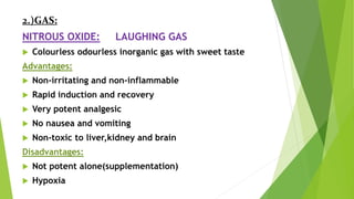 2.)GAS:
NITROUS OXIDE: LAUGHING GAS
 Colourless odourless inorganic gas with sweet taste
Advantages:
 Non-irritating and non-inflammable
 Rapid induction and recovery
 Very potent analgesic
 No nausea and vomiting
 Non-toxic to liver,kidney and brain
Disadvantages:
 Not potent alone(supplementation)
 Hypoxia
 