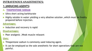 INTRAVENOUS ANAESTHETICS:
1.)INDUCING AGENTS:
A. THIOPENTONE SODIUM
 Ultra short acting barbiturate
 Highly soluble in water yielding a very alkaline solution ,which must be freshly
prepared before injection.
Advantages:
 Induction and recovery is rapid
Disadvantages:
 Poor analgesic ,Weak muscle relaxant
Uses:
 Thiopentone sodium is commonly used inducing agent.
 It can be employed as the sole anesthetic for short operations that are not
painful.
 