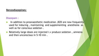 Benzodiazepines:
Diazepam :
 In addition to preanaesthetic medication ,BZD are now frequently
used for inducing , maintaining and supplementing anesthesia as
well as for conscious sedation .
 Relatively large doses are injected i.v produce sedation , amnesia
and then unconscious in 5-10 min .
 