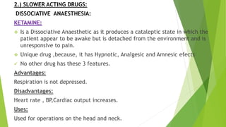 2.) SLOWER ACTING DRUGS:
DISSOCIATIVE ANAESTHESIA:
KETAMINE:
 Is a Dissociative Anaesthetic as it produces a cataleptic state in which the
patient appear to be awake but is detached from the environment and is
unresponsive to pain.
 Unique drug ,because, it has Hypnotic, Analgesic and Amnesic efects
 No other drug has these 3 features.
Advantages:
Respiration is not depressed.
Disadvantages:
Heart rate , BP,Cardiac output increases.
Uses:
Used for operations on the head and neck.
 