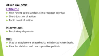 OPIOID ANALGESIC:
FENTANYL:
 High Potent opioid analgesic(mu receptor agonist)
 Short duration of action
 Rapid onset of action
Disadvantages:
 Respiratory depression
Uses:
 Used as supplement anaesthetics in Balanced Anaesthesia.
 Ideal for children and un-cooperative patients.
 
