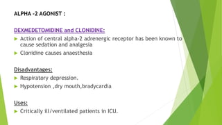ALPHA -2 AGONIST :
DEXMEDETOMIDINE and CLONIDINE:
 Action of central alpha-2 adrenergic receptor has been known to
cause sedation and analgesia
 Clonidine causes anaesthesia
Disadvantages:
 Respiratory depression.
 Hypotension ,dry mouth,bradycardia
Uses:
 Critically ill/ventilated patients in ICU.
 