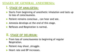 STAGES OF GENERAL ANESTHESIA:
I. STAGE OF ANALGESIA:
 Starts from beginning of anesthetic inhalation and lasts up
to loss of consciousness.
 Patient remains conscious , can hear and see.
 Amnesia develops at the end of this stage.
 Reflexes and Respiration is normal.
II. STAGE OF DELIRIUM:
 From loss of consciousness to beginning of regular
Respiration.
 Patient may shout ,struggle.
 Heart rate and BP increases.
 