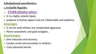 inhalational anesthetics:
1.)volatile liquids:
A. ETHER:(Diethyl ether)
 It is a highly volatile liquid,
 produces irritating vapours and are inflammable and explosive.
Advantages:
 It can be used without any complicated apparatus.
 Potent anaesthetic and good analgesic.
Disadvantages:
 Slow induction and recovery.
 Cardiac arrest and convulsion in children.
 Cross placental barrier.
 
