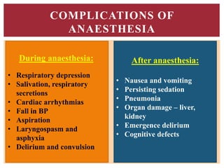 COMPLICATIONS OF
ANAESTHESIA
During anaesthesia:
• Respiratory depression
• Salivation, respiratory
secretions
• Cardiac arrhythmias
• Fall in BP
• Aspiration
• Laryngospasm and
asphyxia
• Delirium and convulsion
After anaesthesia:
• Nausea and vomiting
• Persisting sedation
• Pneumonia
• Organ damage – liver,
kidney
• Emergence delirium
• Cognitive defects
 