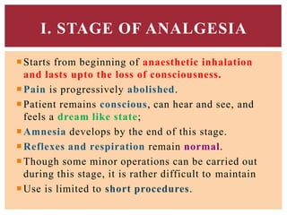 Starts from beginning of anaesthetic inhalation
and lasts upto the loss of consciousness.
Pain is progressively abolished.
Patient remains conscious, can hear and see, and
feels a dream like state;
Amnesia develops by the end of this stage.
Reflexes and respiration remain normal.
Though some minor operations can be carried out
during this stage, it is rather difficult to maintain
Use is limited to short procedures.
I. STAGE OF ANALGESIA
 
