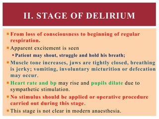  From loss of consciousness to beginning of regular
respiration.
 Apparent excitement is seen
 Patient may shout, struggle and hold his breath;
 Muscle tone increases, jaws are tightly closed, breathing
is jerky; vomiting, involuntary micturition or defecation
may occur.
 Heart rate and bp may rise and pupils dilate due to
sympathetic stimulation.
 No stimulus should be applied or operative procedure
carried out during this stage.
 This stage is not clear in modern anaesthesia.
II. STAGE OF DELIRIUM
 