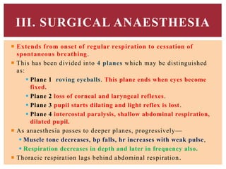  Extends from onset of regular respiration to cessation of
spontaneous breathing.
 This has been divided into 4 planes which may be distinguished
as:
 Plane 1 roving eyeballs. This plane ends when eyes become
fixed.
 Plane 2 loss of corneal and laryngeal reflexes.
 Plane 3 pupil starts dilating and light reflex is lost.
 Plane 4 intercostal paralysis, shallow abdominal respiration,
dilated pupil.
 As anaesthesia passes to deeper planes, progressively—
 Muscle tone decreases, bp falls, hr increases with weak pulse,
 Respiration decreases in depth and later in frequency also.
 Thoracic respiration lags behind abdominal respiration.
III. SURGICAL ANAESTHESIA
 
