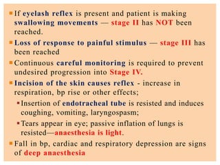  If eyelash reflex is present and patient is making
swallowing movements — stage II has NOT been
reached.
 Loss of response to painful stimulus — stage III has
been reached
 Continuous careful monitoring is required to prevent
undesired progression into Stage IV.
 Incision of the skin causes reflex - increase in
respiration, bp rise or other effects;
Insertion of endotracheal tube is resisted and induces
coughing, vomiting, laryngospasm;
Tears appear in eye; passive inflation of lungs is
resisted—anaesthesia is light.
 Fall in bp, cardiac and respiratory depression are signs
of deep anaesthesia
 