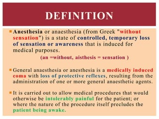 Anesthesia or anaesthesia (from Greek "without
sensation") is a state of controlled, temporary loss
of sensation or awareness that is induced for
medical purposes.
(an =without, aisthesis = sensation )
 General anaesthesia or anesthesia is a medically induced
coma with loss of protective reflexes, resulting from the
administration of one or more general anaesthetic agents.
 It is carried out to allow medical procedures that would
otherwise be intolerably painful for the patient; or
where the nature of the procedure itself precludes the
patient being awake.
DEFINITION
 