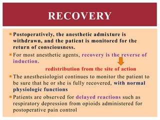  Postoperatively, the anesthetic admixture is
withdrawn, and the patient is monitored for the
return of consciousness.
 For most anesthetic agents, recovery is the reverse of
induction.
redistribution from the site of action
 The anesthesiologist continues to monitor the patient to
be sure that he or she is fully recovered, with normal
physiologic functions
 Patients are observed for delayed reactions such as
respiratory depression from opioids administered for
postoperative pain control
RECOVERY
 
