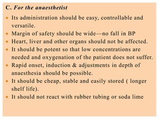 C. For the anaesthetist
 Its administration should be easy, controllable and
versatile.
 Margin of safety should be wide—no fall in BP
 Heart, liver and other organs should not be affected.
 It should be potent so that low concentrations are
needed and oxygenation of the patient does not suffer.
 Rapid onset, induction & adjustments in depth of
anaesthesia should be possible.
 It should be cheap, stable and easily stored ( longer
shelf life).
 It should not react with rubber tubing or soda lime
 