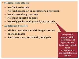 Minimal side effects
 No CNS excitation
 No cardiovascular or respiratory depression
 No adverse drug reactions
 No organ specific damage
 Non-trigger for malignant hyperthermia
 Additional benefits
 Minimal metabolism with lung excretion
 Bronchodilator
 Anticonvulsant, antiemetic, analgesic
tachycardia,
muscle rigidity,
tachypnea, and
hyperkalemia.
Later signs include
fever,
myoglobinuria,
and multiple organ
failure.
 
