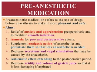 PRE-ANESTHETIC
MEDICATION
 Preanaesthetic medication refers to the use of drugs
before anaesthesia to make it more pleasant and safe.
 Aims:
1. Relief of anxiety and apprehension preoperatively and
to facilitate smooth induction.
2. Amnesia for pre- and postoperative events.
3. Supplement analgesic action of anaesthetics and
potentiate them so that less anaesthetic is needed.
4. Decrease secretions and vagal stimulation that may be
caused by the anaesthetic.
5. Antiemetic effect extending to the postoperative period.
6. Decrease acidity and volume of gastric juice so that it
is less damaging if aspirated
 