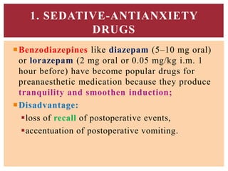 Benzodiazepines like diazepam (5–10 mg oral)
or lorazepam (2 mg oral or 0.05 mg/kg i.m. 1
hour before) have become popular drugs for
preanaesthetic medication because they produce
tranquility and smoothen induction;
Disadvantage:
loss of recall of postoperative events,
accentuation of postoperative vomiting.
1. SEDATIVE-ANTIANXIETY
DRUGS
 