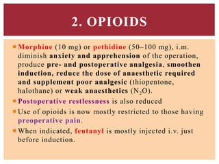  Morphine (10 mg) or pethidine (50–100 mg), i.m.
diminish anxiety and apprehension of the operation,
produce pre- and postoperative analgesia, smoothen
induction, reduce the dose of anaesthetic required
and supplement poor analgesic (thiopentone,
halothane) or weak anaesthetics (N2O).
 Postoperative restlessness is also reduced
 Use of opioids is now mostly restricted to those having
preoperative pain.
 When indicated, fentanyl is mostly injected i.v. just
before induction.
2. OPIOIDS
 