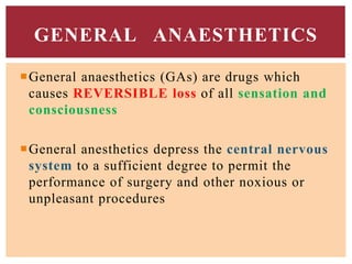 General anaesthetics (GAs) are drugs which
causes REVERSIBLE loss of all sensation and
consciousness
General anesthetics depress the central nervous
system to a sufficient degree to permit the
performance of surgery and other noxious or
unpleasant procedures
GENERAL ANAESTHETICS
 