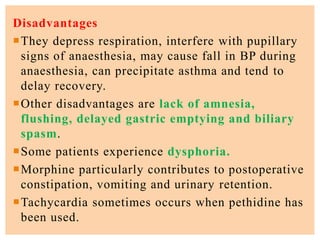 Disadvantages
They depress respiration, interfere with pupillary
signs of anaesthesia, may cause fall in BP during
anaesthesia, can precipitate asthma and tend to
delay recovery.
Other disadvantages are lack of amnesia,
flushing, delayed gastric emptying and biliary
spasm.
Some patients experience dysphoria.
Morphine particularly contributes to postoperative
constipation, vomiting and urinary retention.
Tachycardia sometimes occurs when pethidine has
been used.
 