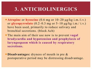  Atropine or hyoscine (0.6 mg or 10–20 μg/kg i.m./i.v.)
or glycopyrrolate (0.2–0.3 mg or 5–10 μg/kg i.m./ i.v.)
have been used, primarily to reduce salivary and
bronchial secretions. (block Ach)
 The main aim of their use now is to prevent vagal
bradycardia and hypotension and prophylaxis of
laryngospasm which is caused by respiratory
secretions.
 Disadvantages: dryness of mouth in pre &
postoperative period may be distressing disadvantage.
3. ANTICHOLINERGICS
 