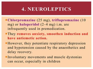 Chlorpromazine (25 mg), triflupromazine (10
mg) or haloperidol (2–4 mg) i.m. are
infrequently used in premedication.
They removes anxiety, smoothen induction and
have antiemetic action.
However, they potentiate respiratory depression
and hypotension caused by the anaesthetics and
delay recovery.
Involuntary movements and muscle dystonias
can occur, especially in children
4. NEUROLEPTICS
 