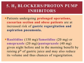 Patients undergoing prolonged operations,
caesarian section and obese patients are at
increased risk of gastric regurgitation and
aspiration pneumonia.
Ranitidine (150 mg)/famotidine (20 mg) or
omeprazole (20 mg)/pantoprazole (40 mg)
given night before and in the morning benefit by
raising pH of gastric juice and may also reduce
its volume and thus chances of regurgitation.
5. H2 BLOCKERS/PROTON PUMP
INHIBITORS
 