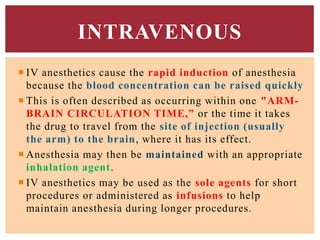  IV anesthetics cause the rapid induction of anesthesia
because the blood concentration can be raised quickly
 This is often described as occurring within one "ARM-
BRAIN CIRCULATION TIME,” or the time it takes
the drug to travel from the site of injection (usually
the arm) to the brain, where it has its effect.
 Anesthesia may then be maintained with an appropriate
inhalation agent.
 IV anesthetics may be used as the sole agents for short
procedures or administered as infusions to help
maintain anesthesia during longer procedures.
INTRAVENOUS
 