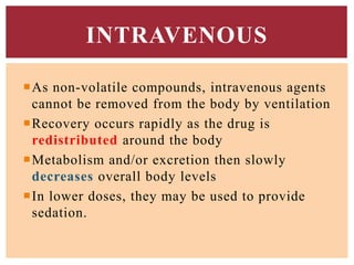 As non-volatile compounds, intravenous agents
cannot be removed from the body by ventilation
Recovery occurs rapidly as the drug is
redistributed around the body
Metabolism and/or excretion then slowly
decreases overall body levels
In lower doses, they may be used to provide
sedation.
INTRAVENOUS
 