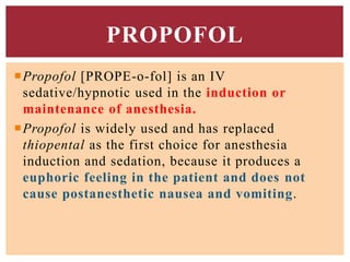Propofol [PROPE-o-fol] is an IV
sedative/hypnotic used in the induction or
maintenance of anesthesia.
Propofol is widely used and has replaced
thiopental as the first choice for anesthesia
induction and sedation, because it produces a
euphoric feeling in the patient and does not
cause postanesthetic nausea and vomiting.
PROPOFOL
 