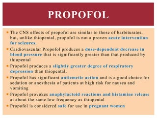 PROPOFOL
 The CNS effects of propofol are similar to those of barbiturates,
but, unlike thiopental, propofol is not a proven acute intervention
for seizures.
 Cardiovascular Propofol produces a dose-dependent decrease in
blood pressure that is significantly greater than that produced by
thiopental
 Propofol produces a slightly greater degree of respiratory
depression than thiopental.
 Propofol has significant antiemetic action and is a good choice for
sedation or anesthesia of patients at high risk for nausea and
vomiting
 Propofol provokes anaphylactoid reactions and histamine release
at about the same low frequency as thiopental
 Propofol is considered safe for use in pregnant women
 