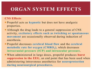 CNS Effects
 Propofol acts as hypnotic but does not have analgesic
properties.
 Although the drug leads to a general suppression of CNS
activity, excitatory effects such as twitching or spontaneous
movement are occasionally observed during induction of
anesthesia.
 Propofol decreases cerebral blood flow and the cerebral
metabolic rate for oxygen (CMRO2), which decreases
intracranial pressure (ICP) and intraocular pressure.
 When administered in large doses, propofol produces burst
suppression in the EEG, an end point that has been used when
administering intravenous anesthetics for neuroprotection
during neurosurgical procedures.
ORGAN SYSTEM EFFECTS
 
