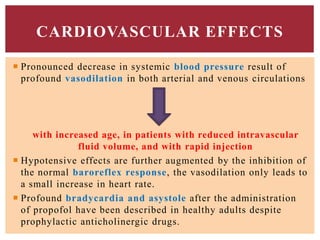  Pronounced decrease in systemic blood pressure result of
profound vasodilation in both arterial and venous circulations
with increased age, in patients with reduced intravascular
fluid volume, and with rapid injection
 Hypotensive effects are further augmented by the inhibition of
the normal baroreflex response, the vasodilation only leads to
a small increase in heart rate.
 Profound bradycardia and asystole after the administration
of propofol have been described in healthy adults despite
prophylactic anticholinergic drugs.
CARDIOVASCULAR EFFECTS
 