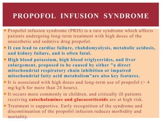 PROPOFOL INFUSION SYNDROME
 Propofol infusion syndrome (PRIS) is a rare syndrome which affects
patients undergoing long-term treatment with high doses of the
anaesthetic and sedative drug propofol.
 It can lead to cardiac failure, rhabdomyolysis, metabolic acidosis,
and kidney failure, and is often fatal.
 High blood potassium, high blood triglycerides, and liver
enlargement, proposed to be caused by either "a direct
mitochondrial respiratory chain inhibition or impaired
mitochondrial fatty acid metabolism"are also key features.
 It is associated with high doses and long-term use of propofol (> 4
mg/kg/h for more than 24 hours).
 It occurs more commonly in children, and critically ill patients
receiving catecholamines and glucocorticoids are at high risk.
 Treatment is supportive. Early recognition of the syndrome and
discontinuation of the propofol infusion reduces morbidity and
mortality.
 
