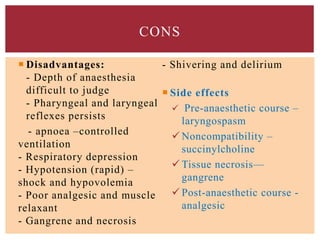  Disadvantages:
- Depth of anaesthesia
difficult to judge
- Pharyngeal and laryngeal
reflexes persists
- apnoea –controlled
ventilation
- Respiratory depression
- Hypotension (rapid) –
shock and hypovolemia
- Poor analgesic and muscle
relaxant
- Gangrene and necrosis
- Shivering and delirium
 Side effects
 Pre-anaesthetic course –
laryngospasm
 Noncompatibility –
succinylcholine
 Tissue necrosis—
gangrene
 Post-anaesthetic course -
analgesic
CONS
 
