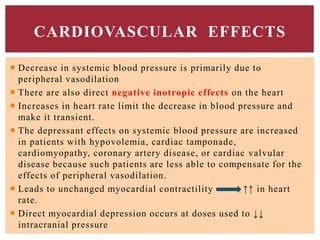  Decrease in systemic blood pressure is primarily due to
peripheral vasodilation
 There are also direct negative inotropic effects on the heart
 Increases in heart rate limit the decrease in blood pressure and
make it transient.
 The depressant effects on systemic blood pressure are increased
in patients with hypovolemia, cardiac tamponade,
cardiomyopathy, coronary artery disease, or cardiac valvular
disease because such patients are less able to compensate for the
effects of peripheral vasodilation.
 Leads to unchanged myocardial contractility ↑↑ in heart
rate.
 Direct myocardial depression occurs at doses used to ↓↓
intracranial pressure
CARDIOVASCULAR EFFECTS
 