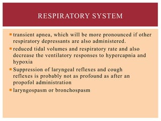 RESPIRATORY SYSTEM
 transient apnea, which will be more pronounced if other
respiratory depressants are also administered.
 reduced tidal volumes and respiratory rate and also
decrease the ventilatory responses to hypercapnia and
hypoxia
 Suppression of laryngeal reflexes and cough
reflexes is probably not as profound as after an
propofol administration
 laryngospasm or bronchospasm
 