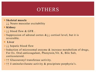 OTHERS
 Skeletal muscle
↓↓ Neuro muscular excitability
 Kidney
↓↓ blood flow & GFR .
Suppression of adrenal cortex &↓↓ cortisol level, but it is
reversible.
 Liver
↓↓ hepatic blood flow
Induction of microsomal enzyme & increase metabolism of drugs,
For Ex. Oral-anticoagulant, Phenytoin,Vit. K, Bile Salt,
corticosteroid.
↑↑ Glucouronyl transferase activity.
↑↑ δ aminolavilunate activity & precipitate porphyria’s.
 