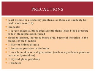  heart disease or circulatory problems, as these can suddenly be
made more severe by
 thiopental
 severe anaemia, blood pressure problems (high blood pressure
or low blood pressure), raised
 blood potassium, increased blood urea, bacterial infection in the
blood, severe bleeding
 liver or kidney disease
 increased pressure in the brain
 muscle weakness or degeneration (such as myasthenia gravis or
muscular dystrophies)
 thyroid gland problems
 diabetes
PRECAUTIONS
 