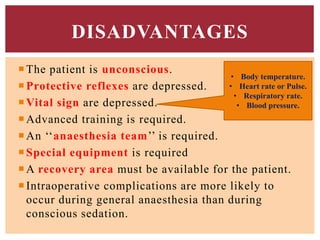 The patient is unconscious.
Protective reflexes are depressed.
Vital sign are depressed.
Advanced training is required.
An ‘‘anaesthesia team’’ is required.
Special equipment is required
A recovery area must be available for the patient.
Intraoperative complications are more likely to
occur during general anaesthesia than during
conscious sedation.
DISADVANTAGES
• Body temperature.
• Heart rate or Pulse.
• Respiratory rate.
• Blood pressure.
 