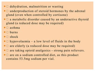  dehydration, malnutrition or wasting
 underproduction of steroid hormones by the adrenal
gland (even when controlled by cortisone)
 a metabolic disorder caused by an underactive thyroid
gland (a reduced dose may be required)
 asthma
 burns
 shock
 hypovolaemia – a low level of fluids in the body
 are elderly (a reduced dose may be required)
 are taking opioid analgesics - strong pain relievers.
 are on a sodium controlled diet, as this product
contains 53.5mg sodium per vial.
 