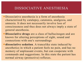  Dissociative anesthesia is a form of anesthesia
characterized by catalepsy, catatonia, analgesia, and
amnesia. It does not necessarily involve loss of
consciousness and thus does not always imply a state of
general anesthesia.
 Dissociative drugs are a class of hallucinogen and are
known for altering perceptions of sight, sound and
connections with one's surroundings
 dissociative sedation. A trancelike state induced by
anesthetics in which a patient feels no pain, and has no
memory of unpleasant events, but can cooperate with
commands and suggestions. In this state the patient has
normal airway (protective) reflexes.
DISSOCIATIVE ANESTHESIA
 